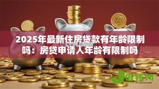 2025年最新住房贷款有年龄限制吗：房贷申请人年龄有限制吗