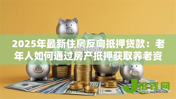 2025年最新住房反向抵押贷款:老年人如何通过房产抵押获取养老资金 2025年最新住房反向抵押贷款:老年人如何通过房产抵押获取养老资金