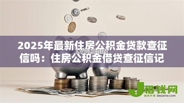 2025年最新住房公积金贷款查征信吗:住房公积金借贷查征信记录吗 2025年最新住房公积金贷款查征信吗:住房公积金借贷查征信记录吗