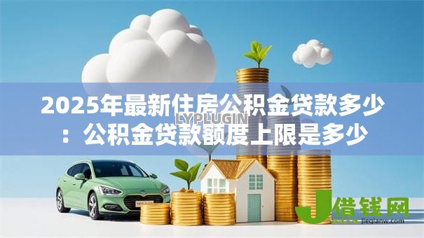 2025年最新住房公积金贷款多少：公积金贷款额度上限是多少