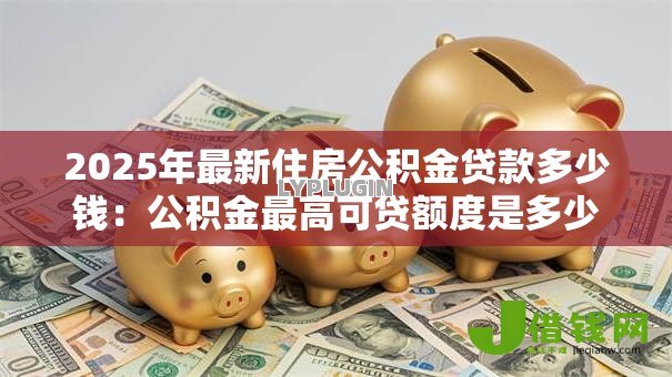 2025年最新住房公积金贷款多少钱:公积金最高可贷额度是多少 2025年最新住房公积金贷款多少钱:公积金最高可贷额度是多少