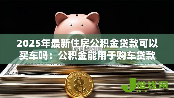 2025年最新住房公积金贷款可以买车吗:公积金能用于购车贷款吗 2025年最新住房公积金贷款可以买车吗:公积金能用于购车贷款吗