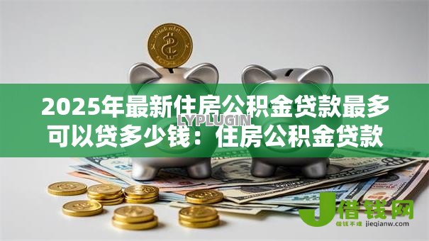 2025年最新住房公积金贷款最多可以贷多少钱:住房公积金贷款最高额度是多少 2025年最新住房公积金贷款最多可以贷多少钱:住房公积金贷款最高额度是多少