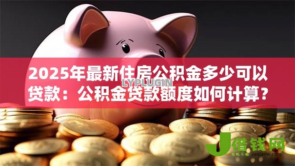 2025年最新住房公积金多少可以贷款:公积金贷款额度如何计算? 2025年最新住房公积金多少可以贷款:公积金贷款额度如何计算?