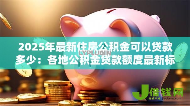 2025年最新住房公积金可以贷款多少:各地公积金贷款额度最新标准 2025年最新住房公积金可以贷款多少:各地公积金贷款额度最新标准