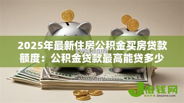 2025年最新住房公积金买房贷款额度:公积金贷款最高能贷多少买房 2025年最新住房公积金买房贷款额度:公积金贷款最高能贷多少买房