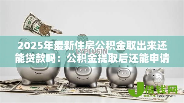 2025年最新住房公积金取出来还能贷款吗:公积金提取后还能申请贷款吗 2025年最新住房公积金取出来还能贷款吗:公积金提取后还能申请贷款吗