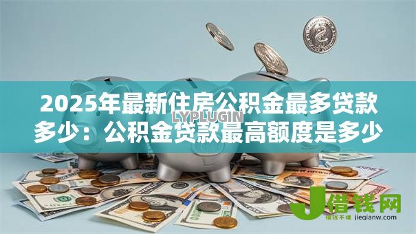 2025年最新住房公积金最多贷款多少:公积金贷款最高额度是多少 2025年最新住房公积金最多贷款多少:公积金贷款最高额度是多少