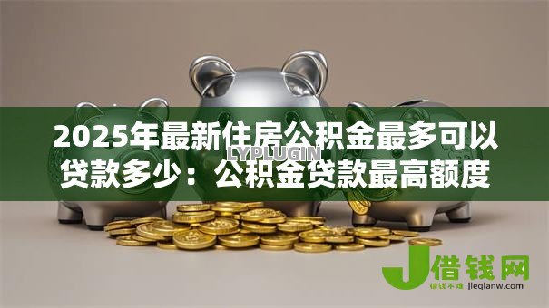 2025年最新住房公积金最多可以贷款多少:公积金贷款最高额度是多少 2025年最新住房公积金最多可以贷款多少:公积金贷款最高额度是多少