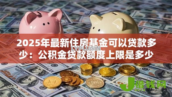 2025年最新住房基金可以贷款多少：公积金贷款额度上限是多少
