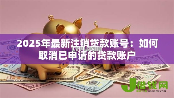2025年最新注销贷款账号：如何取消已申请的贷款账户