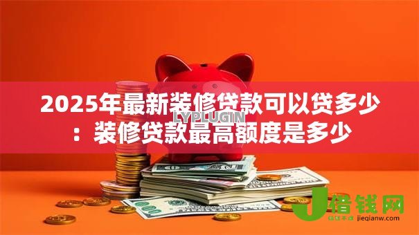 2025年最新装修贷款可以贷多少：装修贷款最高额度是多少