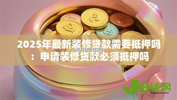 2025年最新装修贷款需要抵押吗:申请装修贷款必须抵押吗 2025年最新装修贷款需要抵押吗:申请装修贷款必须抵押吗