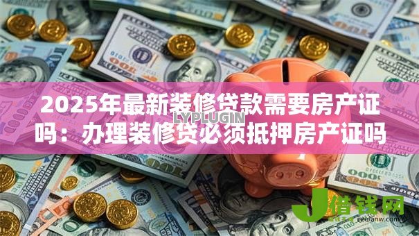 2025年最新装修贷款需要房产证吗：办理装修贷必须抵押房产证吗