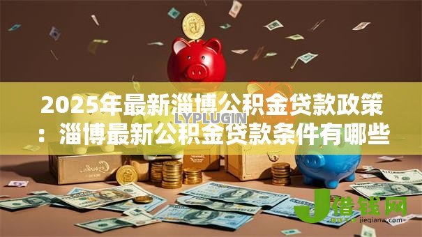 2025年最新淄博公积金贷款政策:淄博最新公积金贷款条件有哪些? 2025年最新淄博公积金贷款政策:淄博最新公积金贷款条件有哪些?