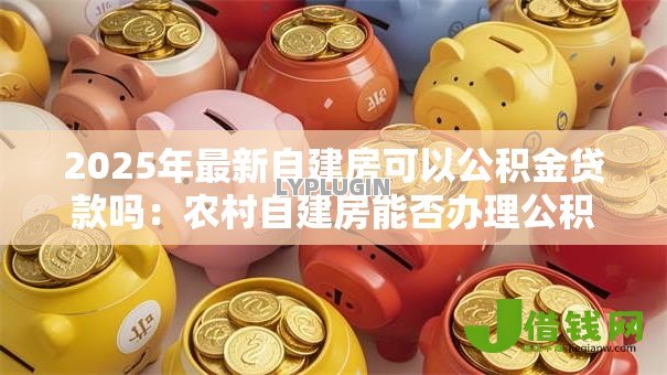 2025年最新自建房可以公积金贷款吗:农村自建房能否办理公积金贷款 2025年最新自建房可以公积金贷款吗:农村自建房能否办理公积金贷款