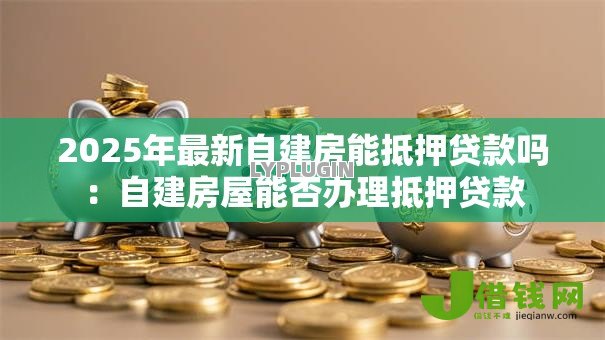2025年最新自建房能抵押贷款吗:自建房屋能否办理抵押贷款 2025年最新自建房能抵押贷款吗:自建房屋能否办理抵押贷款