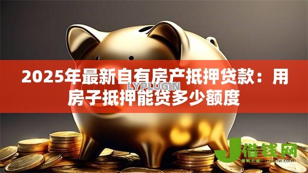 2025年最新自有房产抵押贷款：用房子抵押能贷多少额度