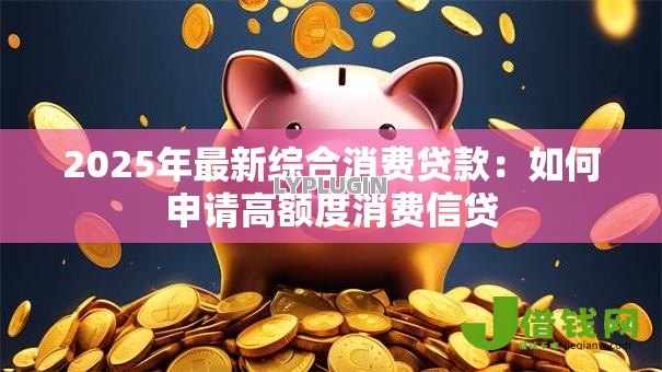 2025年最新综合消费贷款：如何申请高额度消费信贷
