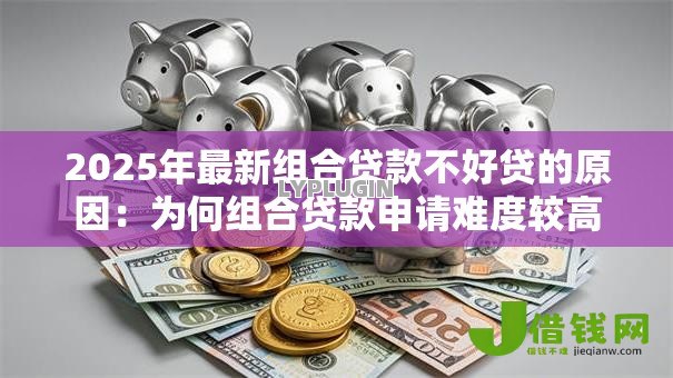 2025年最新组合贷款不好贷的原因:为何组合贷款申请难度较高 2025年最新组合贷款不好贷的原因:为何组合贷款申请难度较高