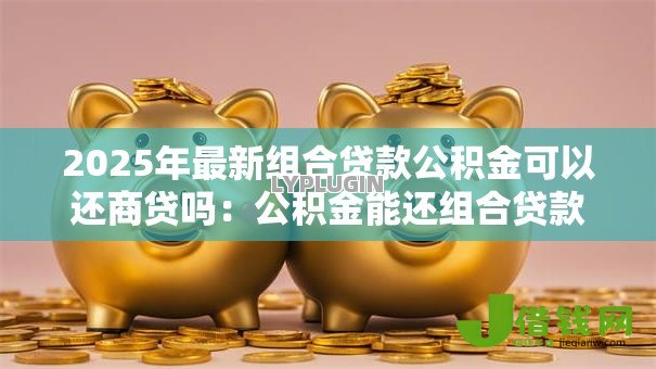 2025年最新组合贷款公积金可以还商贷吗:公积金能还组合贷款商贷部分吗 2025年最新组合贷款公积金可以还商贷吗:公积金能还组合贷款商贷部分吗