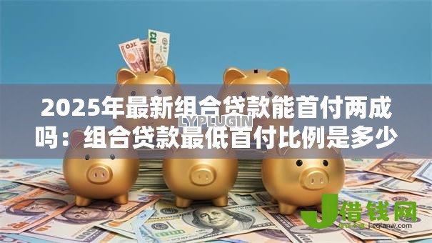 2025年最新组合贷款能首付两成吗:组合贷款最低首付比例是多少 2025年最新组合贷款能首付两成吗:组合贷款最低首付比例是多少