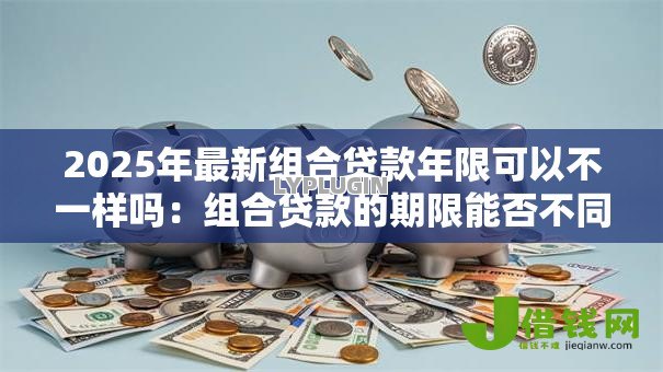2025年最新组合贷款年限可以不一样吗：组合贷款的期限能否不同