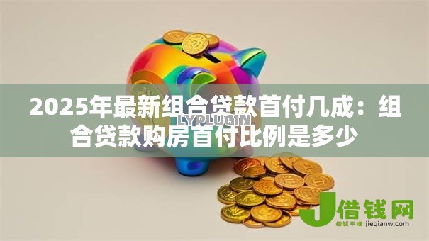 2025年最新组合贷款首付几成:组合贷款购房首付比例是多少 2025年最新组合贷款首付几成:组合贷款购房首付比例是多少