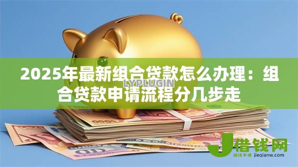 2025年最新组合贷款怎么办理:组合贷款申请流程分几步走 2025年最新组合贷款怎么办理:组合贷款申请流程分几步走