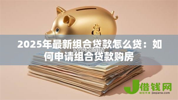 2025年最新组合贷款怎么贷:如何申请组合贷款购房 2025年最新组合贷款怎么贷:如何申请组合贷款购房