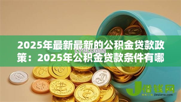 2025年最新最新的公积金贷款政策:2025年公积金贷款条件有哪些调整 2025年最新最新的公积金贷款政策:2025年公积金贷款条件有哪些调整