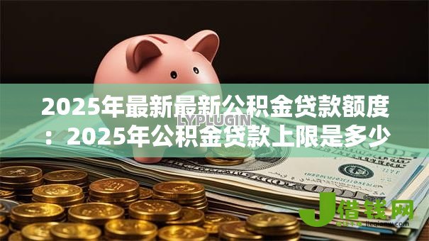 2025年最新最新公积金贷款额度：2025年公积金贷款上限是多少