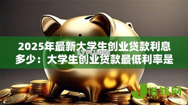2025年最新大学生创业贷款利息多少：大学生创业贷款最低利率是多少