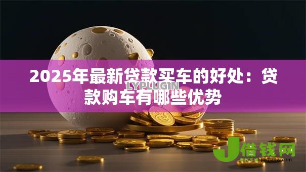 2025年最新贷款买车的好处:贷款购车有哪些优势 2025年最新贷款买车的好处:贷款购车有哪些优势