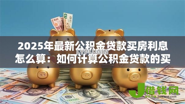 2025年最新公积金贷款买房利息怎么算:如何计算公积金贷款的买房利息 2025年最新公积金贷款买房利息怎么算:如何计算公积金贷款的买房利息