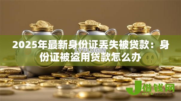 2025年最新身份证丢失被贷款:身份证被盗用贷款怎么办 2025年最新身份证丢失被贷款:身份证被盗用贷款怎么办