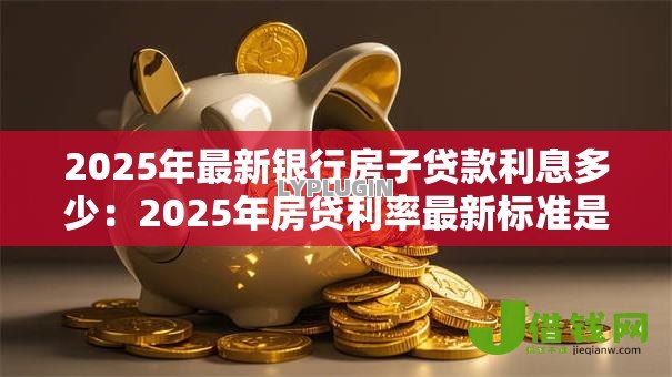 2025年最新银行房子贷款利息多少:2025年房贷利率最新标准是多少 2025年最新银行房子贷款利息多少:2025年房贷利率最新标准是多少