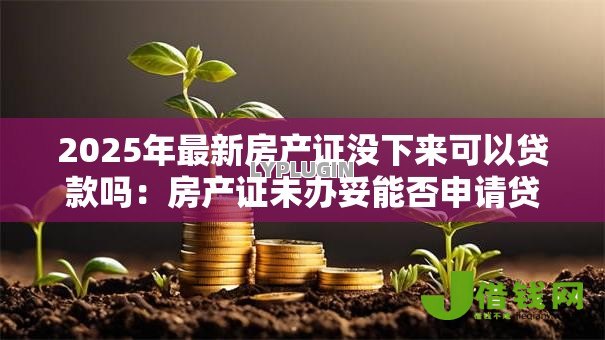 2025年最新房产证没下来可以贷款吗:房产证未办妥能否申请贷款 2025年最新房产证没下来可以贷款吗:房产证未办妥能否申请贷款