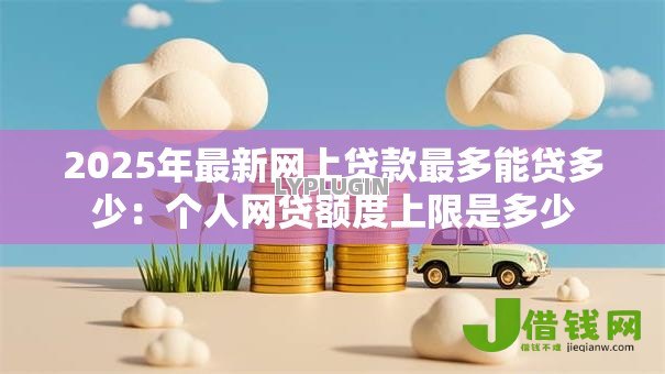 2025年最新网上贷款最多能贷多少:个人网贷额度上限是多少 2025年最新网上贷款最多能贷多少:个人网贷额度上限是多少