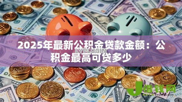 2025年最新公积金贷款金额:公积金最高可贷多少 2025年最新公积金贷款金额:公积金最高可贷多少