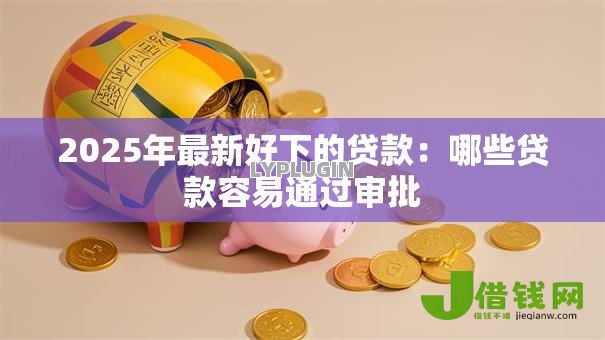 2025年最新好下的贷款：哪些贷款容易通过审批