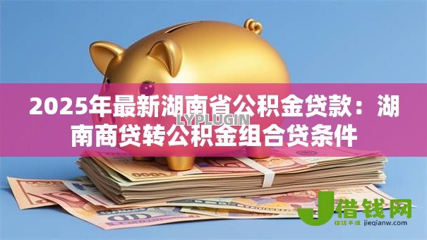 2025年最新湖南省公积金贷款:湖南商贷转公积金组合贷条件 2025年最新湖南省公积金贷款:湖南商贷转公积金组合贷条件