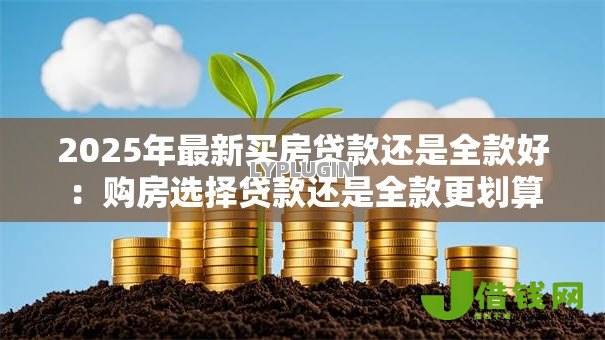 2025年最新买房贷款还是全款好:购房选择贷款还是全款更划算 2025年最新买房贷款还是全款好:购房选择贷款还是全款更划算