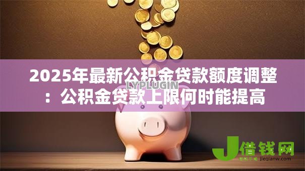 2025年最新公积金贷款额度调整：公积金贷款上限何时能提高
