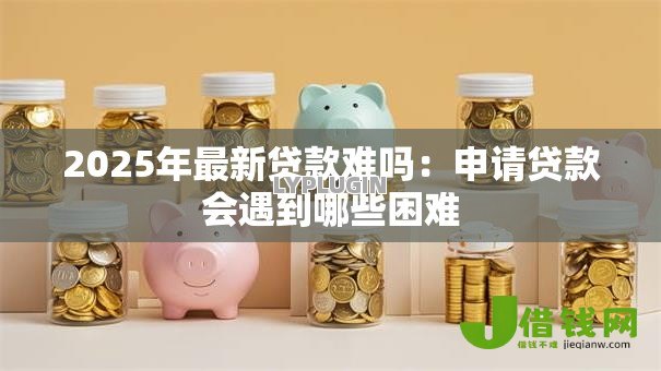 2025年最新贷款难吗:申请贷款会遇到哪些困难 2025年最新贷款难吗:申请贷款会遇到哪些困难