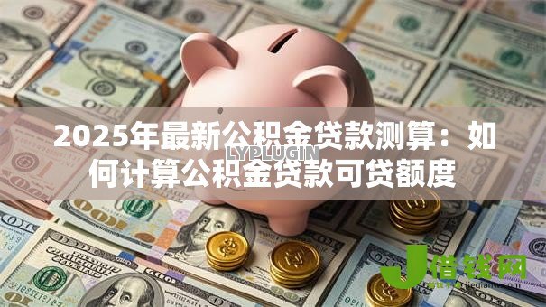 2025年最新公积金贷款测算：如何计算公积金贷款可贷额度