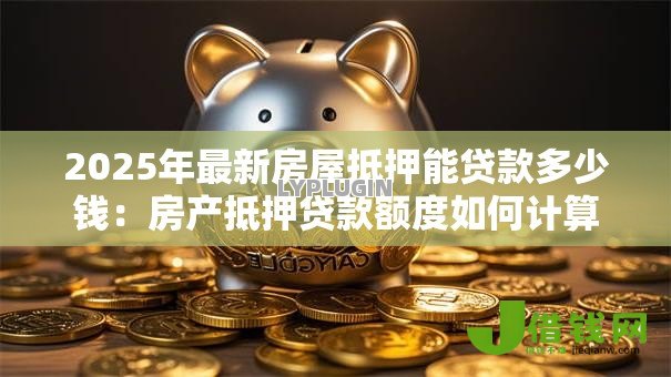 2025年最新房屋抵押能贷款多少钱:房产抵押贷款额度如何计算 2025年最新房屋抵押能贷款多少钱:房产抵押贷款额度如何计算