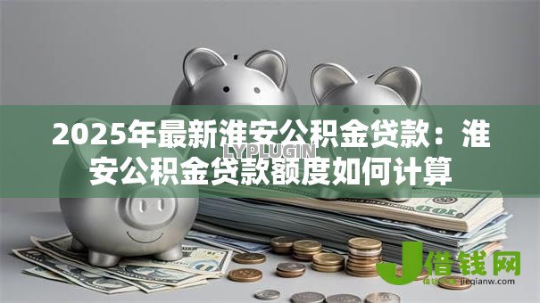 2025年最新淮安公积金贷款:淮安公积金贷款额度如何计算 2025年最新淮安公积金贷款:淮安公积金贷款额度如何计算