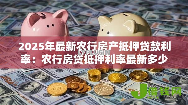 2025年最新农行房产抵押贷款利率:农行房贷抵押利率最新多少 2025年最新农行房产抵押贷款利率:农行房贷抵押利率最新多少
