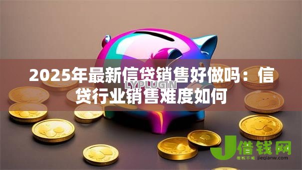 2025年最新信贷销售好做吗:信贷行业销售难度如何 2025年最新信贷销售好做吗:信贷行业销售难度如何